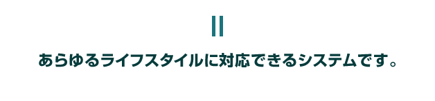 あらゆるライフスタイルに対応できるシステムです。
